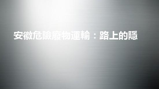 安徽危險廢物運輸：路上的隱患是什么？